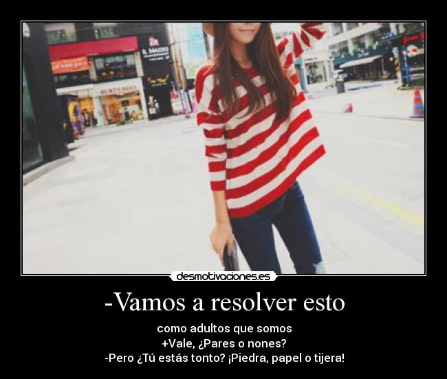 -Vamos a resolver esto - como adultos que somos
+Vale, ¿Pares o nones?
-Pero ¿Tú estás tonto? ¡Piedra, papel o tijera!
