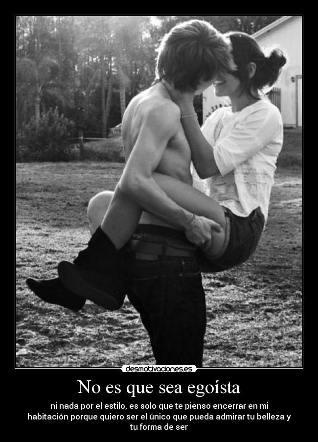 No es que sea egoísta - ni nada por el estilo, es solo que te pienso encerrar en mi
habitación porque quiero ser el único que pueda admirar tu belleza y
tu forma de ser