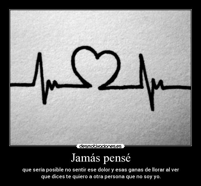 Jamás pensé - que sería posible no sentir ese dolor y esas ganas de llorar al ver
que dices te quiero a otra persona que no soy yo.