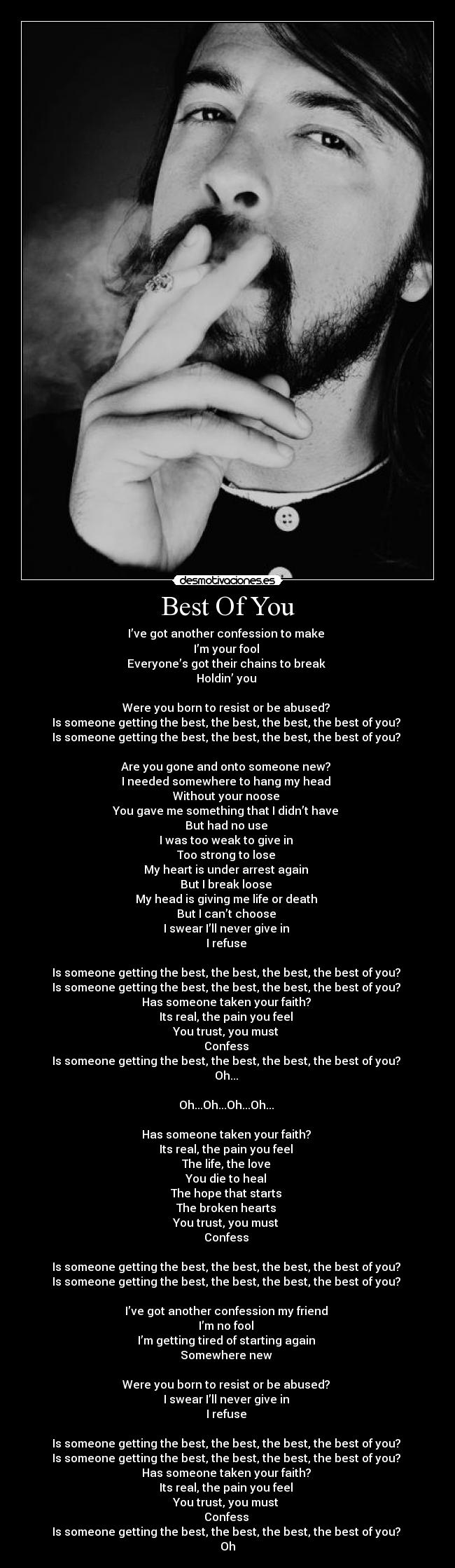 Best Of You - I’ve got another confession to make 
I’m your fool 
Everyone’s got their chains to break 
Holdin’ you 

Were you born to resist or be abused? 
Is someone getting the best, the best, the best, the best of you? 
Is someone getting the best, the best, the best, the best of you? 

Are you gone and onto someone new? 
I needed somewhere to hang my head 
Without your noose 
You gave me something that I didn’t have 
But had no use 
I was too weak to give in 
Too strong to lose 
My heart is under arrest again 
But I break loose 
My head is giving me life or death 
But I can’t choose 
I swear I’ll never give in 
I refuse 

Is someone getting the best, the best, the best, the best of you? 
Is someone getting the best, the best, the best, the best of you? 
Has someone taken your faith? 
Its real, the pain you feel 
You trust, you must 
Confess 
Is someone getting the best, the best, the best, the best of you? 
Oh... 

Oh...Oh...Oh...Oh... 

Has someone taken your faith? 
Its real, the pain you feel 
The life, the love 
You die to heal 
The hope that starts 
The broken hearts 
You trust, you must 
Confess 

Is someone getting the best, the best, the best, the best of you? 
Is someone getting the best, the best, the best, the best of you? 

I’ve got another confession my friend 
I’m no fool 
I’m getting tired of starting again 
Somewhere new 

Were you born to resist or be abused? 
I swear I’ll never give in 
I refuse 

Is someone getting the best, the best, the best, the best of you? 
Is someone getting the best, the best, the best, the best of you? 
Has someone taken your faith? 
Its real, the pain you feel 
You trust, you must 
Confess 
Is someone getting the best, the best, the best, the best of you? 
Oh