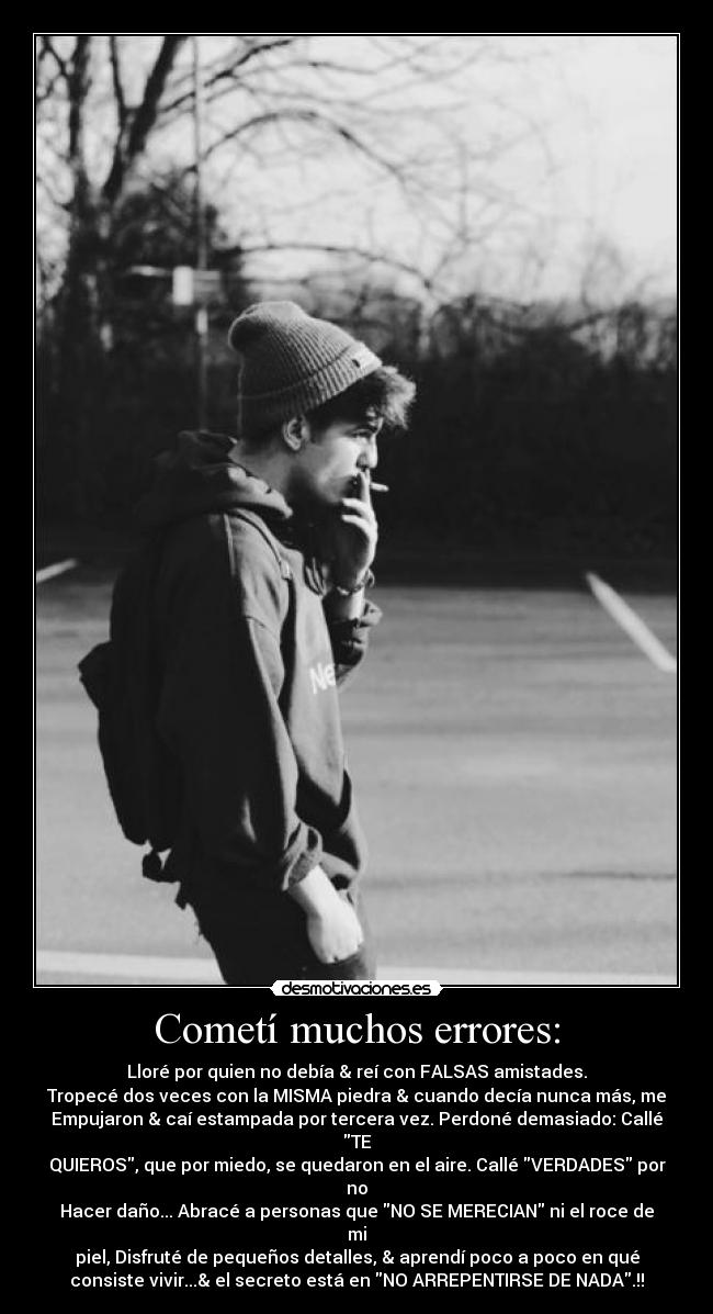 Cometí muchos errores: - Lloré por quien no debía & reí con FALSAS amistades.
Tropecé dos veces con la MISMA piedra & cuando decía nunca más, me
Empujaron & caí estampada por tercera vez. Perdoné demasiado: Callé
TE
QUIEROS, que por miedo, se quedaron en el aire. Callé VERDADES por
no
Hacer daño... Abracé a personas que NO SE MERECIAN ni el roce de
mi
piel, Disfruté de pequeños detalles, & aprendí poco a poco en qué
consiste vivir...& el secreto está en NO ARREPENTIRSE DE NADA.!!
