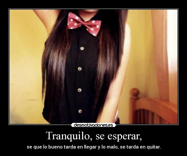 Tranquilo, se esperar, - se que lo bueno tarda en llegar y lo malo, se tarda en quitar.