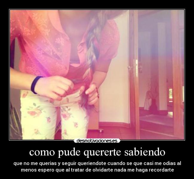como pude quererte sabiendo - que no me querias y seguir queriendote cuando se que casi me odias al
menos espero que al tratar de olvidarte nada me haga recordarte