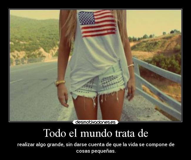 Todo el mundo trata de - realizar algo grande, sin darse cuenta de que la vida se compone de cosas pequeñas.