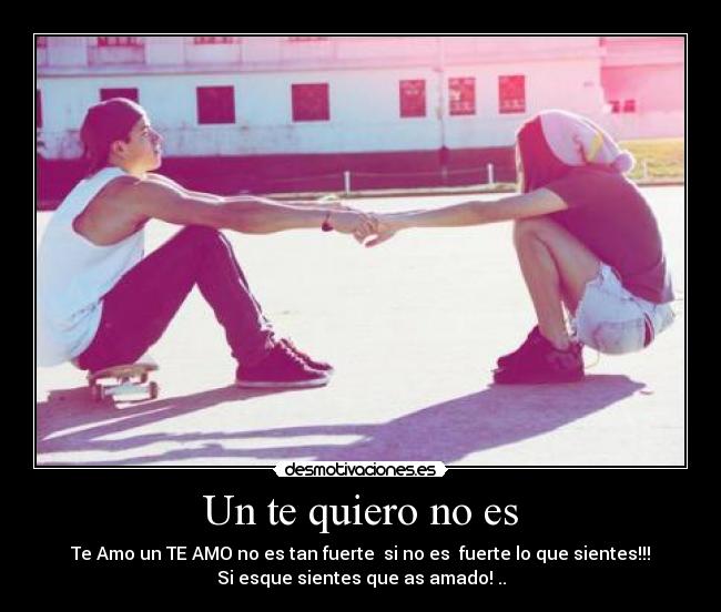 Un te quiero no es - Te Amo un TE AMO no es tan fuerte si no es fuerte lo que sientes!!!
Si esque sientes que as amado! ..