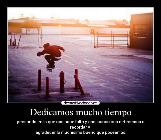 Dedicamos mucho tiempo - pensando en lo que nos hace falta y casi nunca nos detenemos a recordar y 
agradecer lo muchísimo bueno que poseemos.