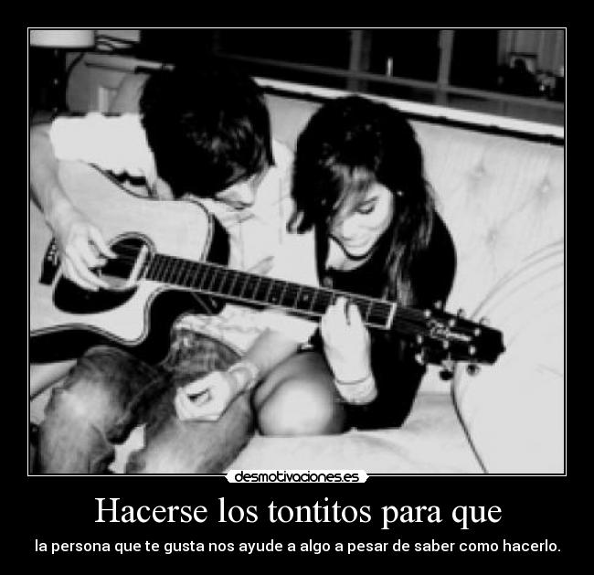 Hacerse los tontitos para que - la persona que te gusta nos ayude a algo a pesar de saber como hacerlo.