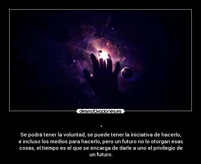 . - Se podrá tener la voluntad, se puede tener la iniciativa de hacerlo,
e incluso los medios para hacerlo, pero un futuro no lo otorgan esas
cosas, el tiempo es el que se encarga de darle a uno el privilegio de
un futuro.
