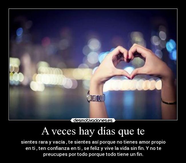 A veces hay días que te - sientes rara y vacía , te sientes así porque no tienes amor propio
en ti , ten confianza en ti , se feliz y vive la vida sin fin. Y no te
preucupes por todo porque todo tiene un fin.