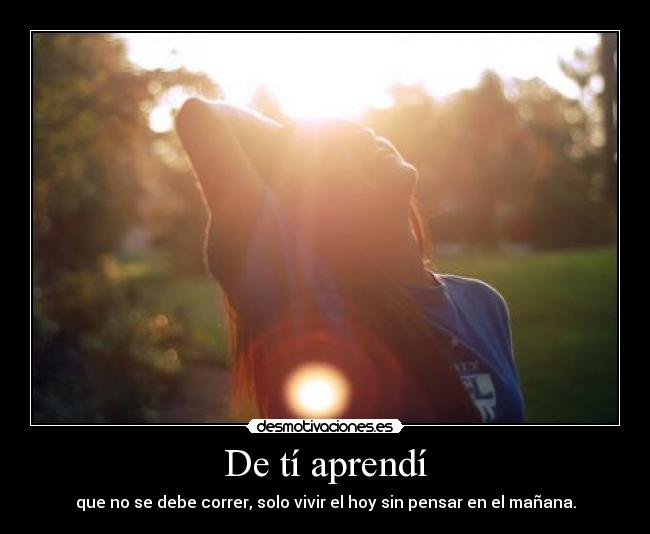 De tí aprendí - que no se debe correr, solo vivir el hoy sin pensar en el mañana.