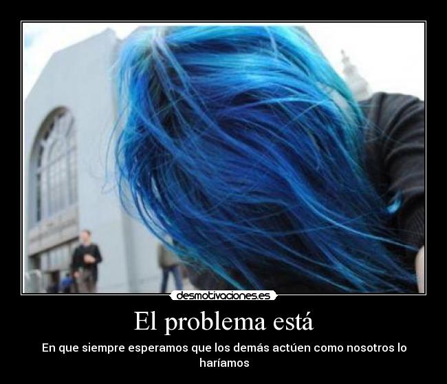 El problema está - En que siempre esperamos que los demás actúen como nosotros lo haríamos