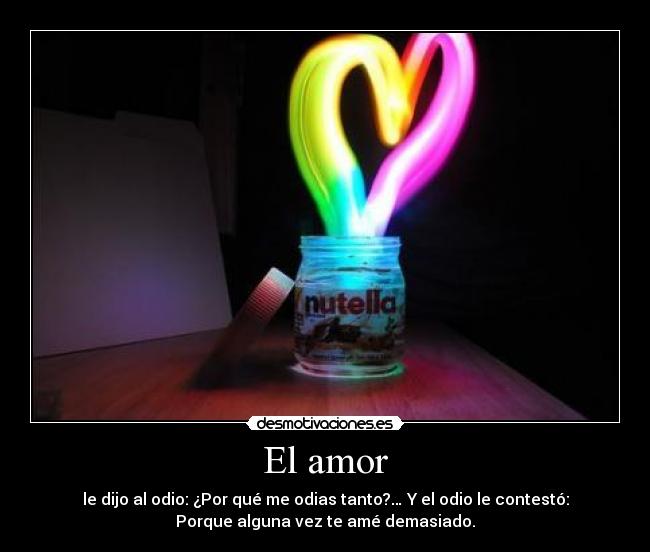 El amor - le dijo al odio: ¿Por qué me odias tanto?… Y el odio le contestó:
Porque alguna vez te amé demasiado.
