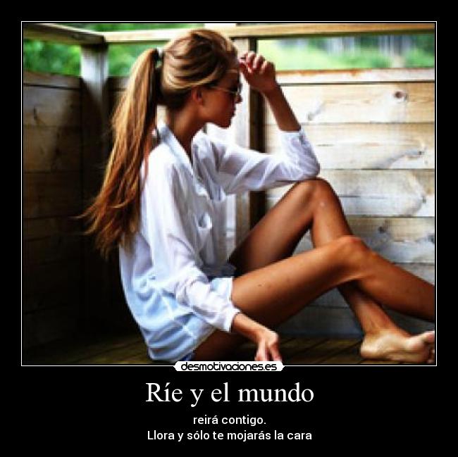 Ríe y el mundo - reirá contigo.
Llora y sólo te mojarás la cara