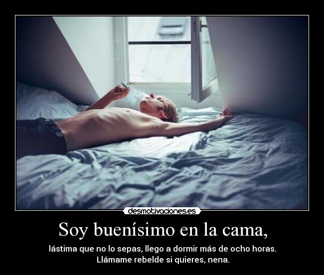 Soy buenísimo en la cama, - lástima que no lo sepas, llego a dormir más de ocho horas.
Llámame rebelde si quieres, nena.