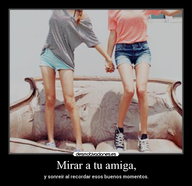 Mirar a tu amiga, - y sonreír al recordar esos buenos momentos.