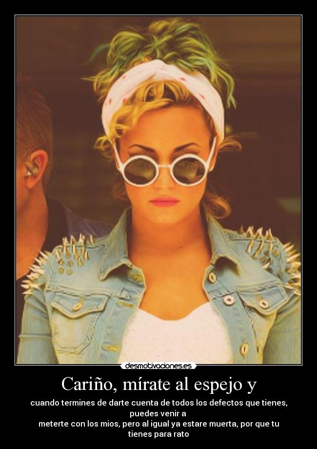 Cariño, mírate al espejo y - cuando termines de darte cuenta de todos los defectos que tienes, puedes venir a
meterte con los mios, pero al igual ya estare muerta, por que tu tienes para rato