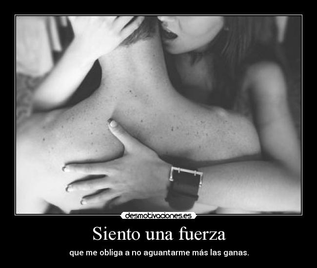 Siento una fuerza - que me obliga a no aguantarme más las ganas.