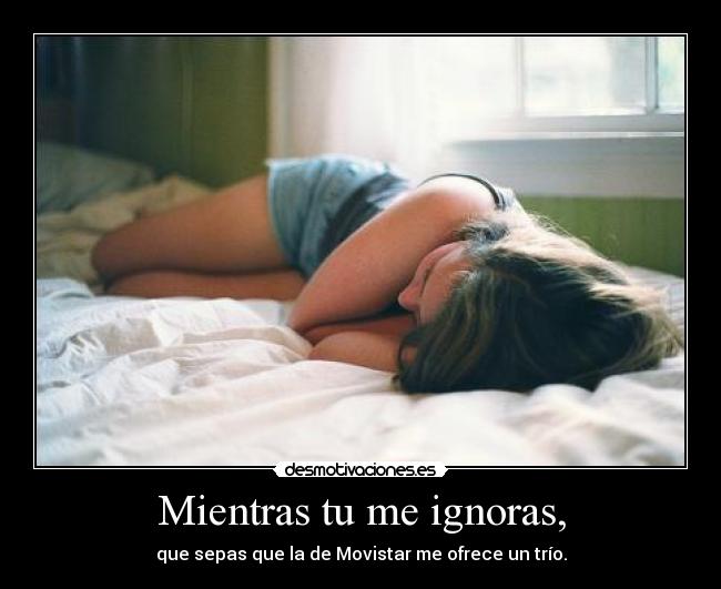Mientras tu me ignoras, - que sepas que la de Movistar me ofrece un trío.