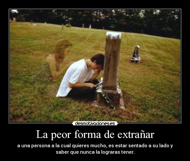 La peor forma de extrañar - a una persona a la cual quieres mucho, es estar sentado a su lado y
saber que nunca la lograras tener.