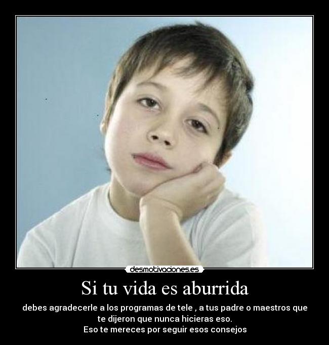 Si tu vida es aburrida - debes agradecerle a los programas de tele , a tus padre o maestros que
te dijeron que nunca hicieras eso.
Eso te mereces por seguir esos consejos