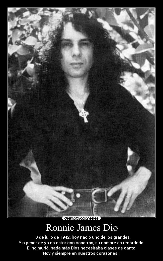 Ronnie James Dio - 10 de julio de 1942, hoy nació uno de los grandes.
Y a pesar de ya no estar con nosotros, su nombre es recordado.
El no murió, nada más Dios necesitaba clases de canto.
Hoy y siempre en nuestros corazones ♥.