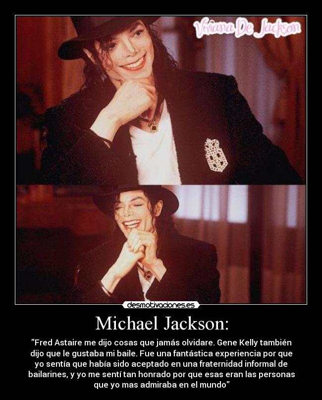 Michael Jackson: - Fred Astaire me dijo cosas que jamás olvidare. Gene Kelly también
dijo que le gustaba mi baile. Fue una fantástica experiencia por que
yo sentía que había sido aceptado en una fraternidad informal de
bailarines, y yo me sentí tan honrado por que esas eran las personas
que yo mas admiraba en el mundo