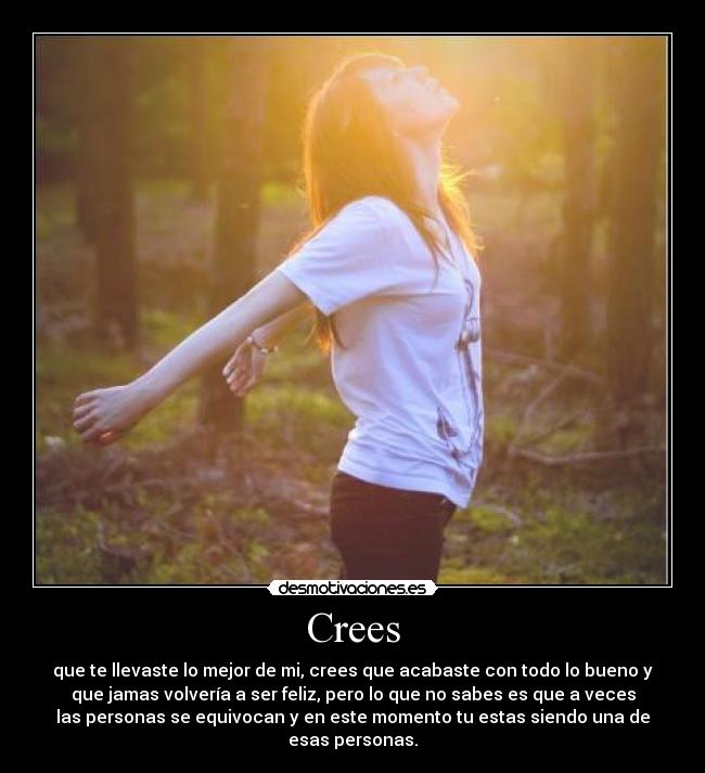 Crees - que te llevaste lo mejor de mi, crees que acabaste con todo lo bueno y
que jamas volvería a ser feliz, pero lo que no sabes es que a veces
las personas se equivocan y en este momento tu estas siendo una de
esas personas.