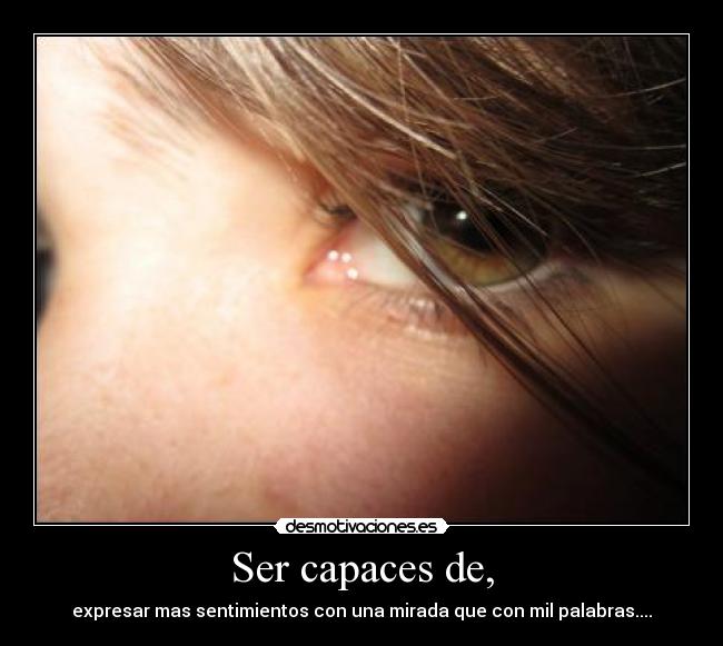 Ser capaces de, - expresar mas sentimientos con una mirada que con mil palabras....