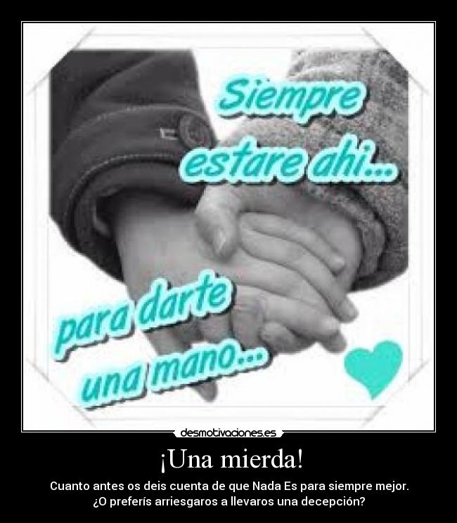 ¡Una mierda! - Cuanto antes os deis cuenta de que Nada Es para siempre mejor.
¿O preferís arriesgaros a llevaros una decepción?