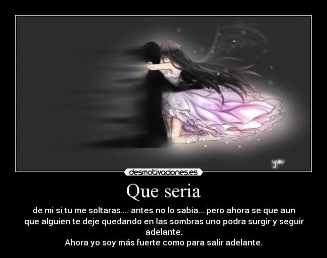 Que seria - de mi si tu me soltaras.... antes no lo sabia... pero ahora se que aun
que alguien te deje quedando en las sombras uno podra surgir y seguir
adelante.
Ahora yo soy más fuerte como para salir adelante.