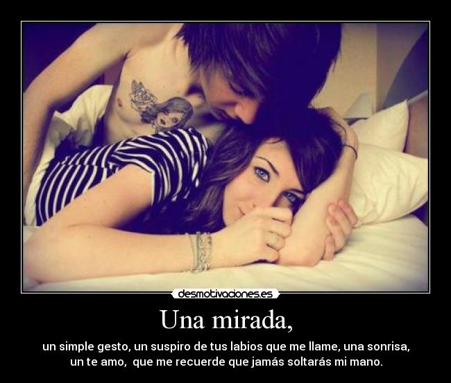 Una mirada, - un simple gesto, un suspiro de tus labios que me llame, una sonrisa,
un te amo,  que me recuerde que jamás soltarás mi mano.