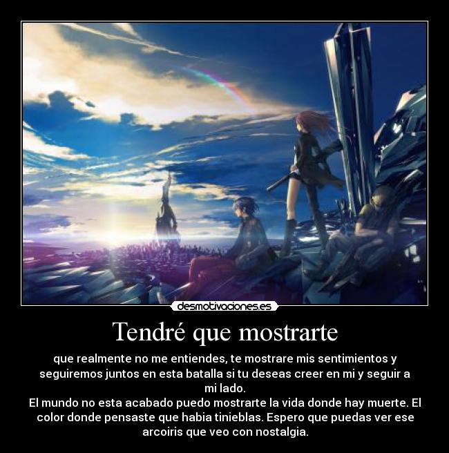 Tendré que mostrarte - que realmente no me entiendes, te mostrare mis sentimientos y
seguiremos juntos en esta batalla si tu deseas creer en mi y seguir a
mi lado.
El mundo no esta acabado puedo mostrarte la vida donde hay muerte. El
color donde pensaste que habia tinieblas. Espero que puedas ver ese
arcoiris que veo con nostalgia.
