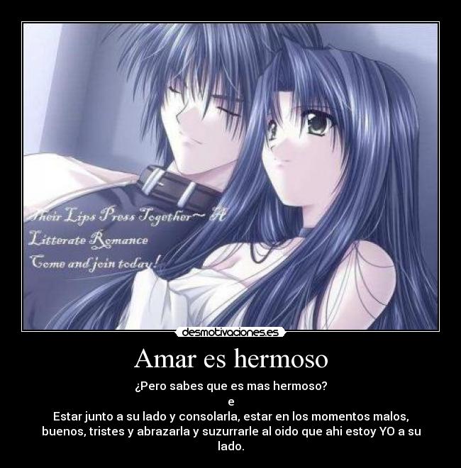 Amar es hermoso - ¿Pero sabes que es mas hermoso?
e
Estar junto a su lado y consolarla, estar en los momentos malos,
buenos, tristes y abrazarla y suzurrarle al oido que ahi estoy YO a su
lado.