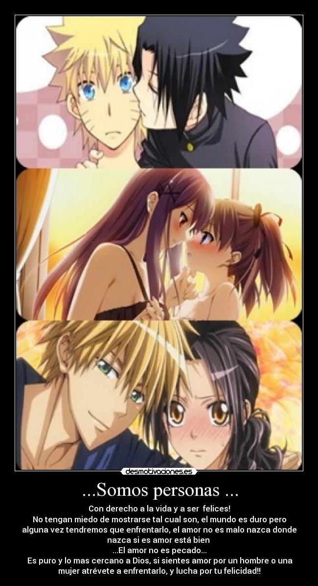 ...Somos personas ... - Con derecho a la vida y a ser felices!
No tengan miedo de mostrarse tal cual son, el mundo es duro pero
alguna vez tendremos que enfrentarlo, el amor no es malo nazca donde
nazca si es amor está bien
...El amor no es pecado...
Es puro y lo mas cercano a Dios, si sientes amor por un hombre o una
mujer atrévete a enfrentarlo, y lucha por tu felicidad!!