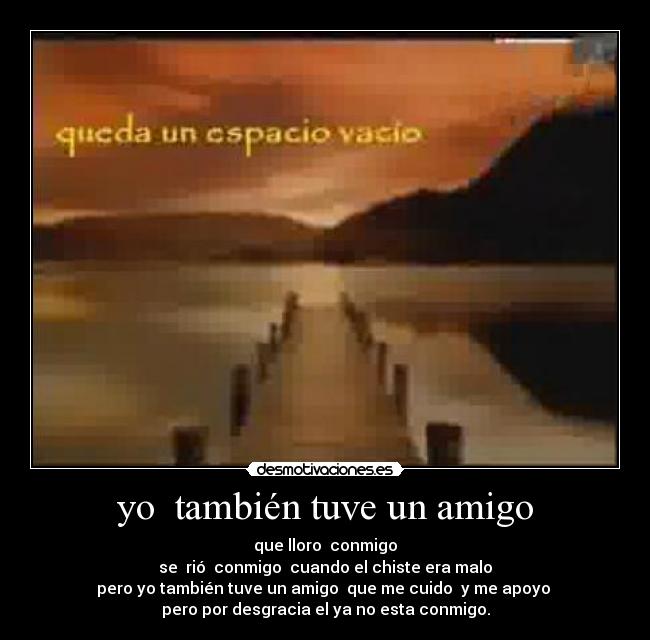 yo  también tuve un amigo - que lloro  conmigo
se  rió  conmigo  cuando el chiste era malo
pero yo también tuve un amigo  que me cuido  y me apoyo 
pero por desgracia el ya no esta conmigo.
