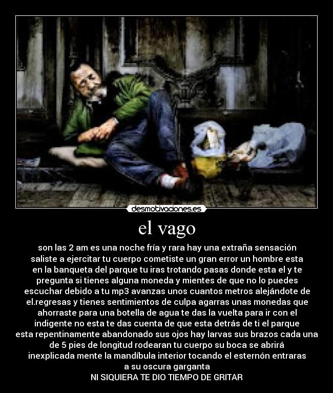el vago - son las 2 am es una noche fría y rara hay una extraña sensación
saliste a ejercitar tu cuerpo cometiste un gran error un hombre esta
en la banqueta del parque tu iras trotando pasas donde esta el y te
pregunta si tienes alguna moneda y mientes de que no lo puedes
escuchar debido a tu mp3 avanzas unos cuantos metros alejándote de
el.regresas y tienes sentimientos de culpa agarras unas monedas que
ahorraste para una botella de agua te das la vuelta para ir con el
indigente no esta te das cuenta de que esta detrás de ti el parque
esta repentinamente abandonado sus ojos hay larvas sus brazos cada una
de 5 pies de longitud rodearan tu cuerpo su boca se abrirá
inexplicada mente la mandíbula interior tocando el esternón entraras
a su oscura garganta
NI SIQUIERA TE DIO TIEMPO DE GRITAR