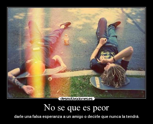 No se que es peor - darle una falsa esperanza a un amigo o decirle que nunca la tendrá.