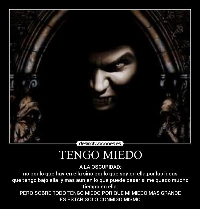 TENGO MIEDO - A LA OSCURIDAD:
no por lo que hay en ella sino por lo que soy en ella,por las ideas
que tengo bajo ella  y mas aun en lo que puede pasar si me quedo mucho
tiempo en ella.
PERO SOBRE TODO TENGO MIEDO POR QUE MI MIEDO MAS GRANDE
 ES ESTAR SOLO CONMIGO MISMO.