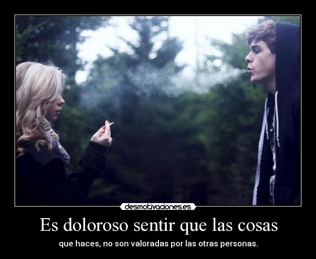 Es doloroso sentir que las cosas - que haces, no son valoradas por las otras personas.