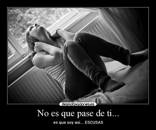 No es que pase de ti... - es que soy asi.... ESCUSAS
