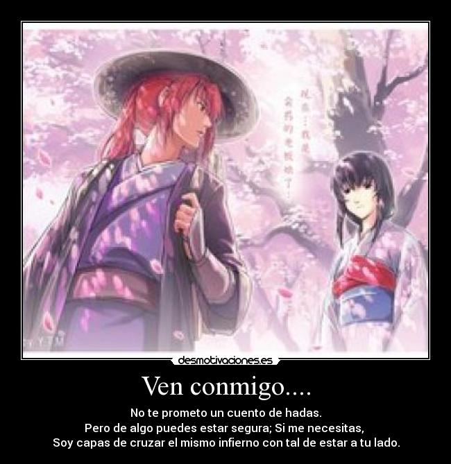 Ven conmigo.... - No te prometo un cuento de hadas.
Pero de algo puedes estar segura; Si me necesitas,
Soy capas de cruzar el mismo infierno con tal de estar a tu lado.