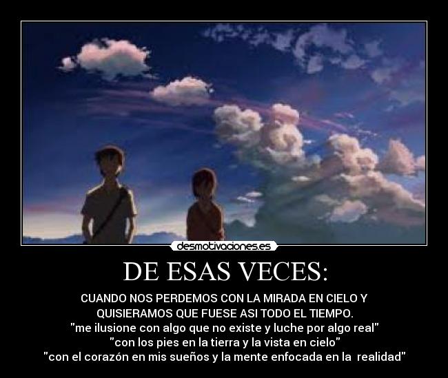 DE ESAS VECES: - CUANDO NOS PERDEMOS CON LA MIRADA EN CIELO Y
QUISIERAMOS QUE FUESE ASI TODO EL TIEMPO.
me ilusione con algo que no existe y luche por algo real
con los pies en la tierra y la vista en cielo
con el corazón en mis sueños y la mente enfocada en la  realidad