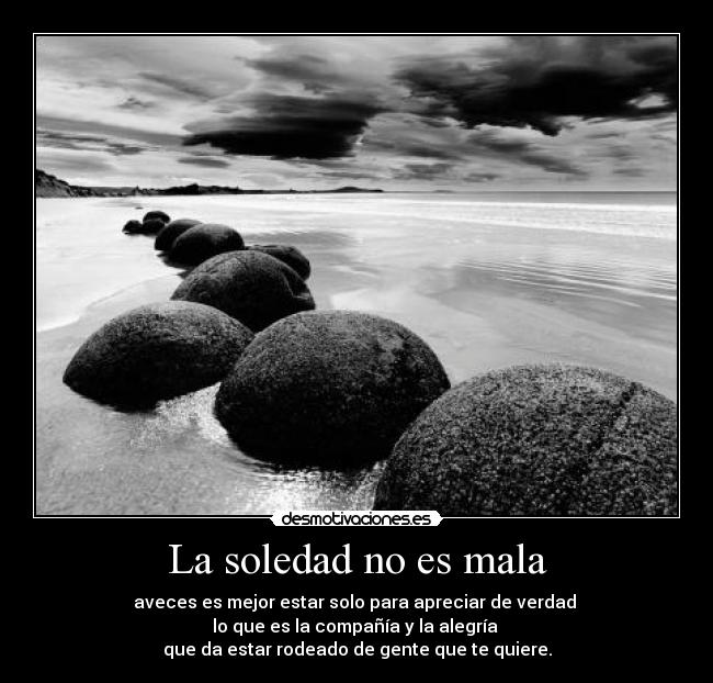 La soledad no es mala - aveces es mejor estar solo para apreciar de verdad
lo que es la compañía y la alegría
que da estar rodeado de gente que te quiere.