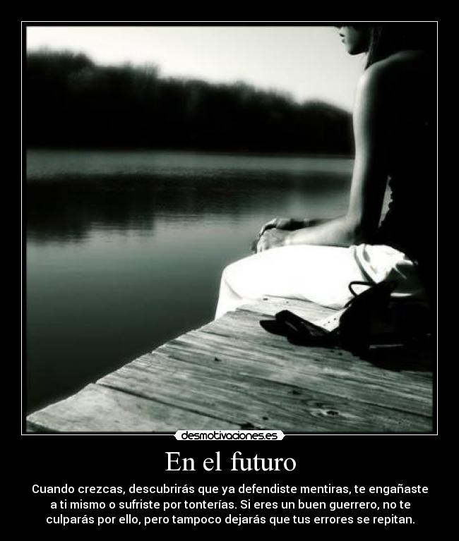 En el futuro - Cuando crezcas, descubrirás que ya defendiste mentiras, te engañaste
a ti mismo o sufriste por tonterías. Si eres un buen guerrero, no te
culparás por ello, pero tampoco dejarás que tus errores se repitan.