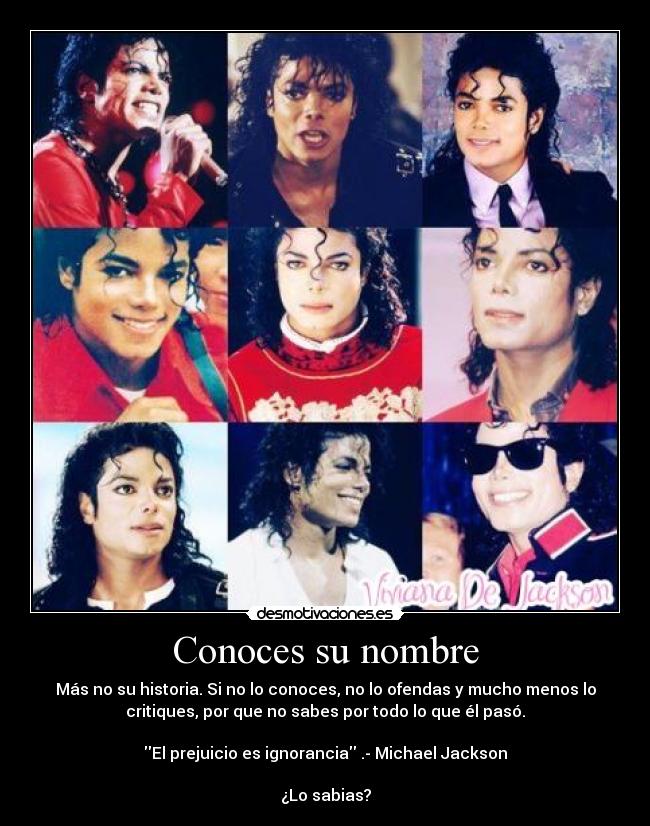 Conoces su nombre - Más no su historia. Si no lo conoces, no lo ofendas y mucho menos lo
critiques, por que no sabes por todo lo que él pasó.

El prejuicio es ignorancia .- Michael Jackson

¿Lo sabias?