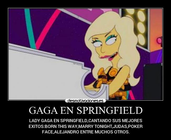 GAGA EN SPRINGFIELD - LADY GAGA EN SPRINGFIELD,CANTANDO SUS MEJORES
EXITOS:BORN THIS WAY,MARRY TONIGHT,JUDAS,POKER
FACE,ALEJANDRO ENTRE MUCHOS OTROS.
