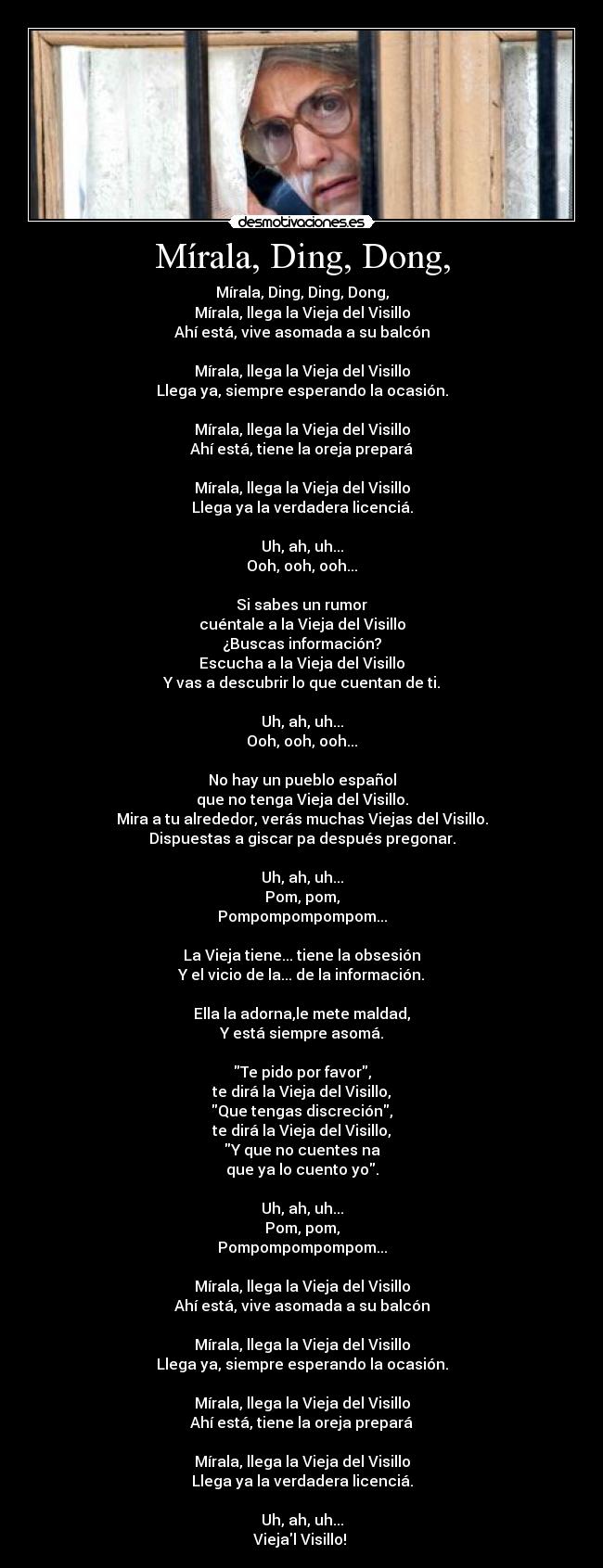 Mírala, Ding, Dong, - Mírala, Ding, Ding, Dong,
Mírala, llega la Vieja del Visillo
Ahí está, vive asomada a su balcón

Mírala, llega la Vieja del Visillo
Llega ya, siempre esperando la ocasión.

Mírala, llega la Vieja del Visillo
Ahí está, tiene la oreja prepará

Mírala, llega la Vieja del Visillo
Llega ya la verdadera licenciá.

Uh, ah, uh...
Ooh, ooh, ooh...

Si sabes un rumor
cuéntale a la Vieja del Visillo
¿Buscas información?
Escucha a la Vieja del Visillo
Y vas a descubrir lo que cuentan de ti.

Uh, ah, uh...
Ooh, ooh, ooh...

No hay un pueblo español
que no tenga Vieja del Visillo.
Mira a tu alrededor, verás muchas Viejas del Visillo.
Dispuestas a giscar pa después pregonar.

Uh, ah, uh...
Pom, pom,
Pompompompompom...

La Vieja tiene... tiene la obsesión
Y el vicio de la... de la información.

Ella la adorna,le mete maldad,
Y está siempre asomá.

Te pido por favor,
te dirá la Vieja del Visillo,
Que tengas discreción,
te dirá la Vieja del Visillo,
Y que no cuentes na
que ya lo cuento yo.

Uh, ah, uh...
Pom, pom,
Pompompompompom...

Mírala, llega la Vieja del Visillo
Ahí está, vive asomada a su balcón

Mírala, llega la Vieja del Visillo
Llega ya, siempre esperando la ocasión.

Mírala, llega la Vieja del Visillo
Ahí está, tiene la oreja prepará

Mírala, llega la Vieja del Visillo
Llega ya la verdadera licenciá.

Uh, ah, uh...
Viejal Visillo! ♫