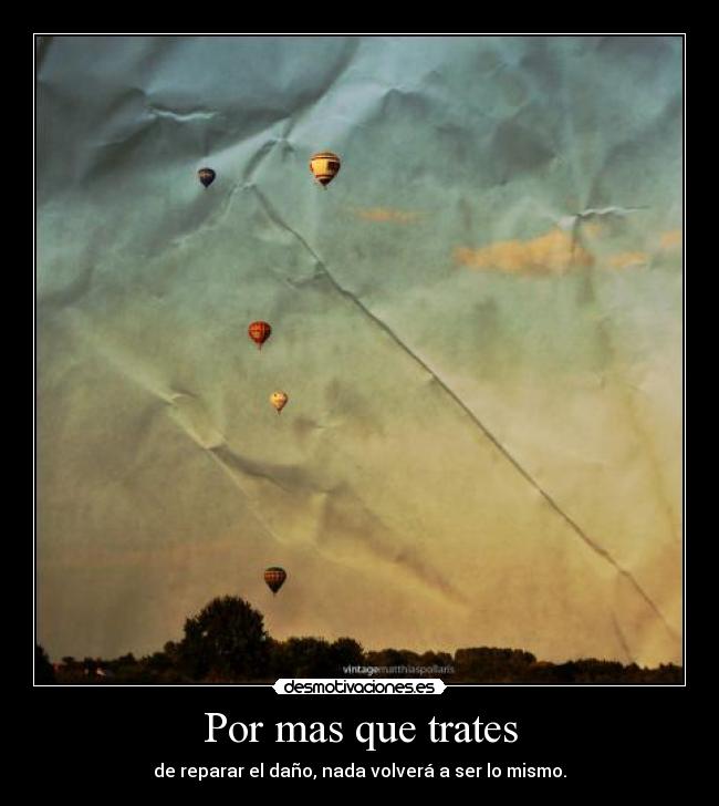Por mas que trates - de reparar el daño, nada volverá a ser lo mismo.