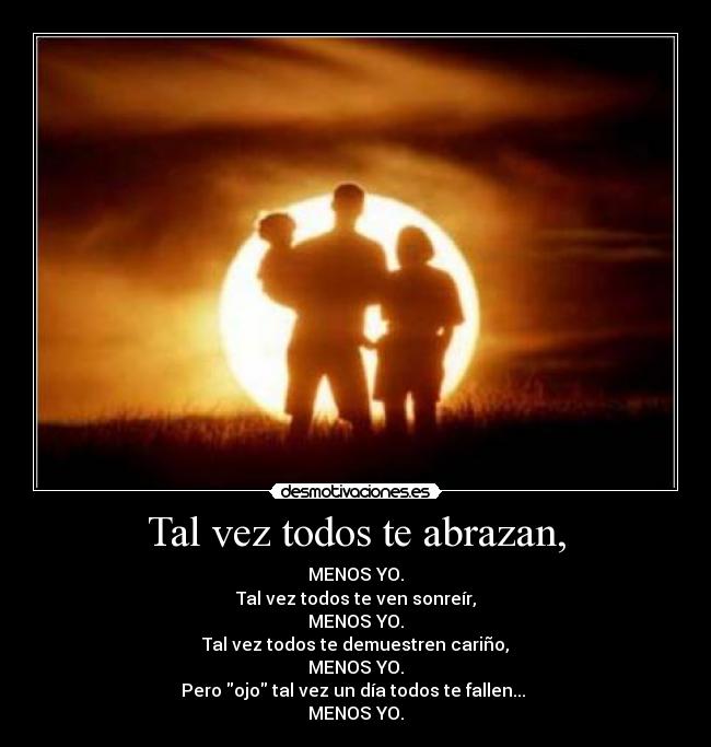 Tal vez todos te abrazan, - MENOS YO.
Tal vez todos te ven sonreír,
MENOS YO.
Tal vez todos te demuestren cariño,
MENOS YO.
Pero ojo tal vez un día todos te fallen... 
MENOS YO.