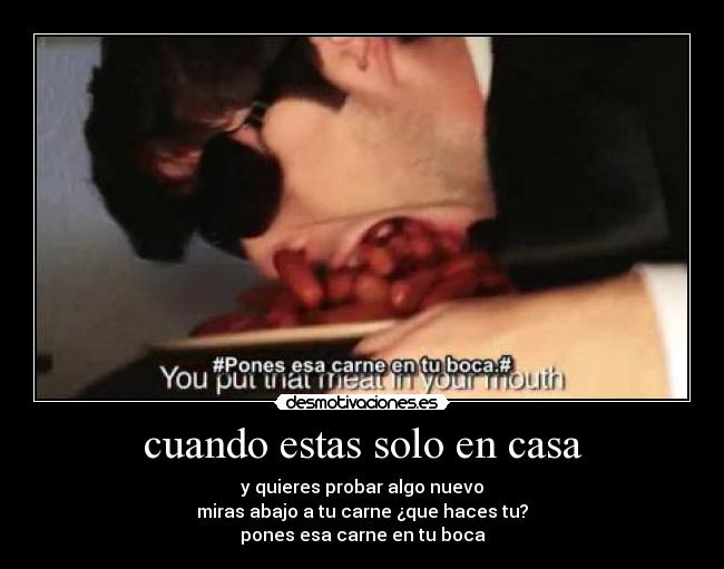 cuando estas solo en casa - y quieres probar algo nuevo
miras abajo a tu carne ¿que haces tu?
pones esa carne en tu boca